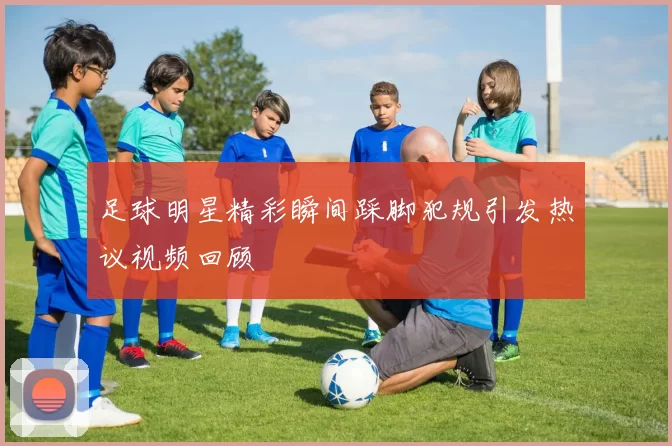 足球明星精彩瞬间踩脚犯规引发热议视频回顾