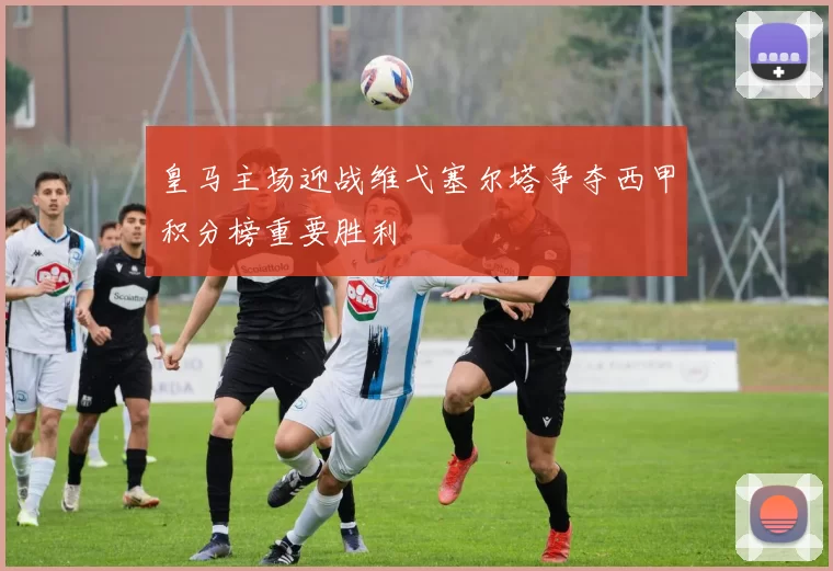 皇马主场迎战维弋塞尔塔争夺西甲积分榜重要胜利