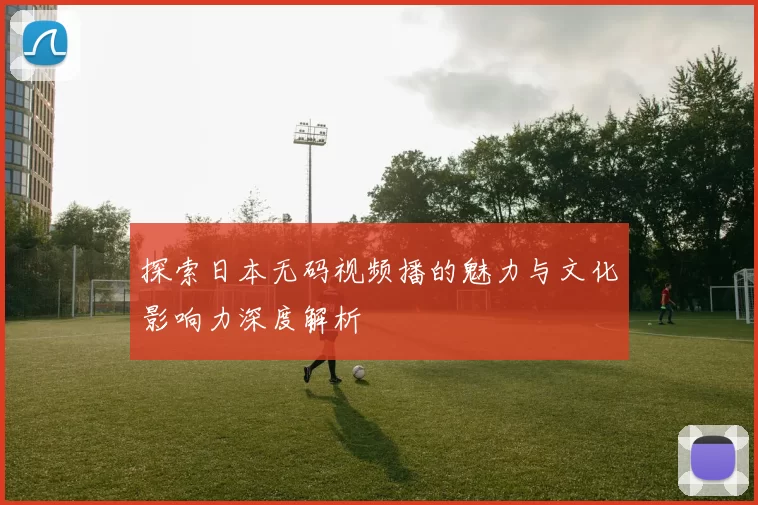 探索日本无码视频播的魅力与文化影响力深度解析