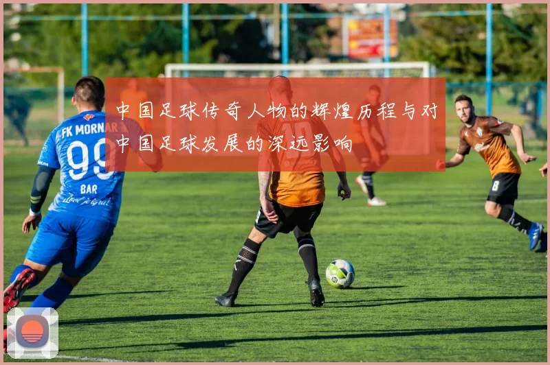 中国足球传奇人物的辉煌历程与对中国足球发展的深远影响